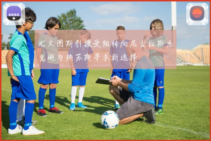 尤文图斯引援受阻转向尼古拉斯杰克逊与热苏斯寻求新选择