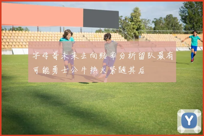 字母哥未来去向赔率分析留队最有可能勇士公牛热火紧随其后