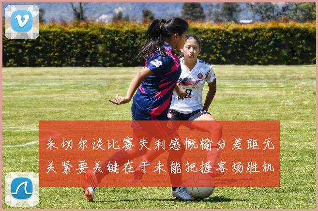 米切尔谈比赛失利感慨输分差距无关紧要关键在于未能把握客场胜机