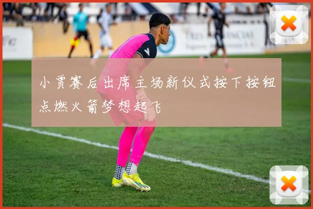 小贾赛后出席主场新仪式按下按钮点燃火箭梦想起飞