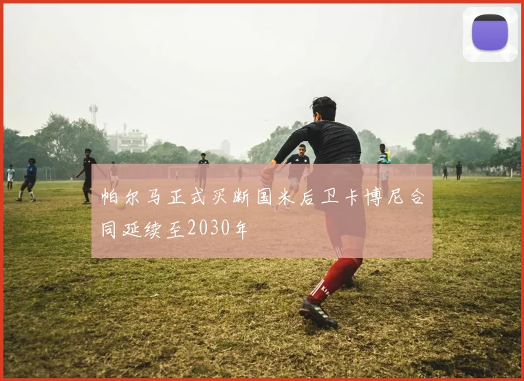帕尔马正式买断国米后卫卡博尼合同延续至2030年