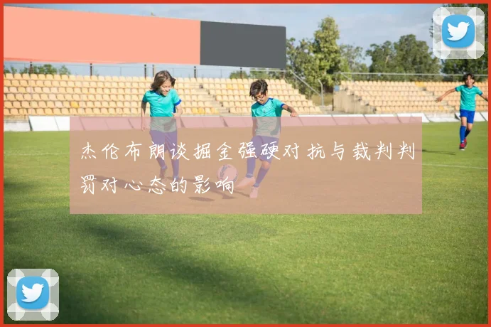 杰伦布朗谈掘金强硬对抗与裁判判罚对心态的影响