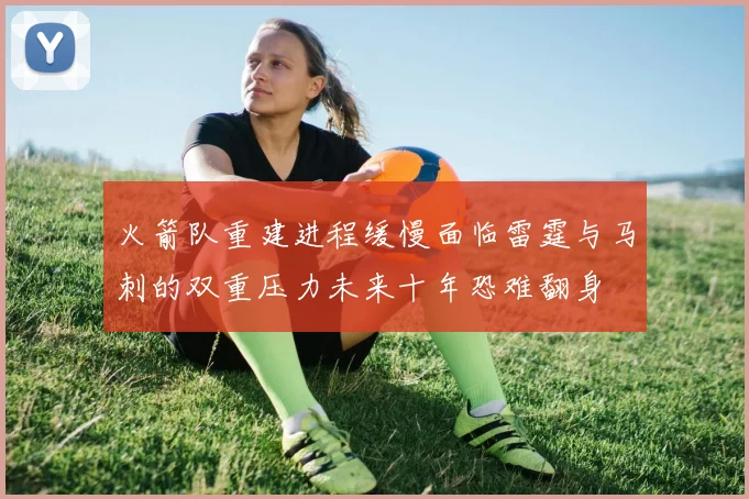 火箭队重建进程缓慢面临雷霆与马刺的双重压力未来十年恐难翻身