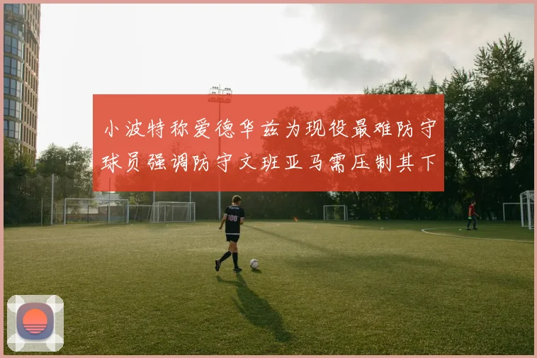 小波特称爱德华兹为现役最难防守球员强调防守文班亚马需压制其下盘力量