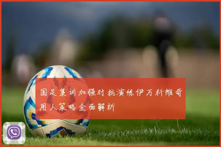 国足集训加强对抗演练伊万科维奇用人策略全面解析