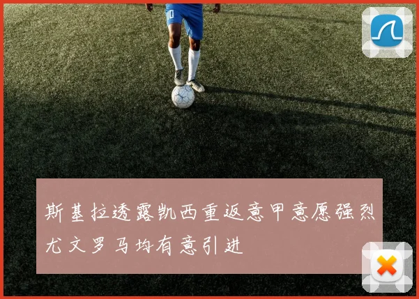 斯基拉透露凯西重返意甲意愿强烈尤文罗马均有意引进