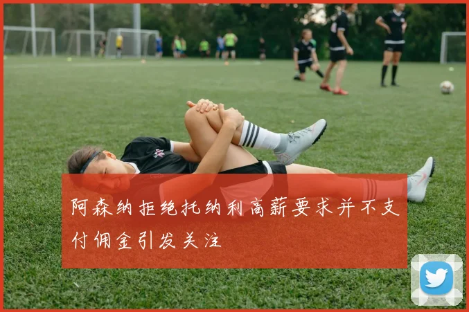 阿森纳拒绝托纳利高薪要求并不支付佣金引发关注