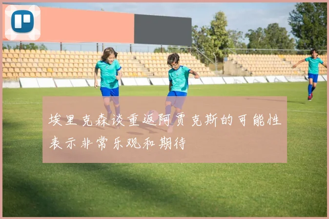 埃里克森谈重返阿贾克斯的可能性表示非常乐观和期待
