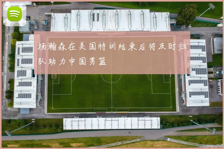 杨瀚森在美国特训结束后将及时归队助力中国男篮