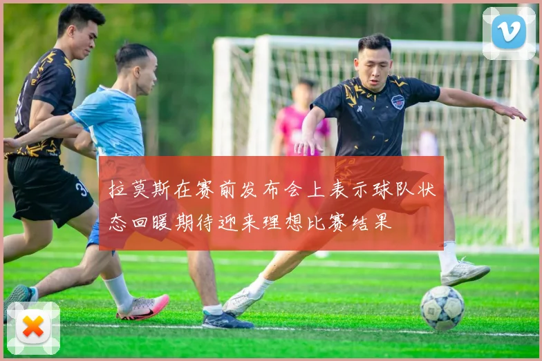 拉莫斯在赛前发布会上表示球队状态回暖期待迎来理想比赛结果