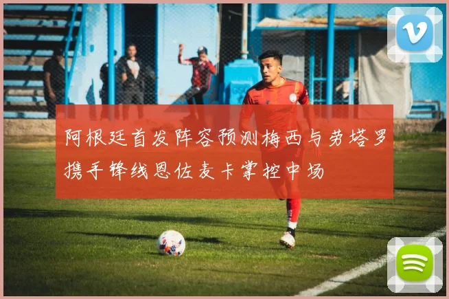 阿根廷首发阵容预测梅西与劳塔罗携手锋线恩佐麦卡掌控中场