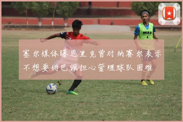 塞尔媒体曝恩里克曾对纳赛尔表示不想要姆巴佩担心管理球队困难