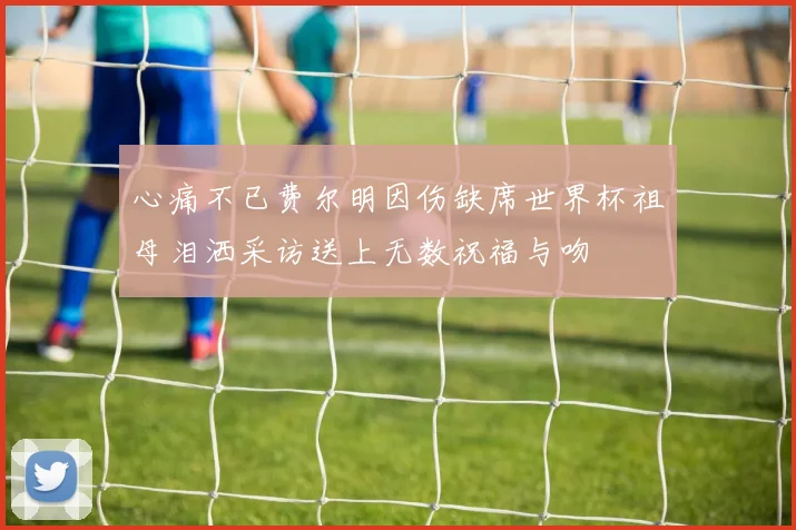心痛不已费尔明因伤缺席世界杯祖母泪洒采访送上无数祝福与吻