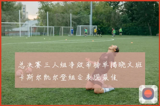 总决赛三人组净效率榜单揭晓文班卡斯尔凯尔登组合表现最佳