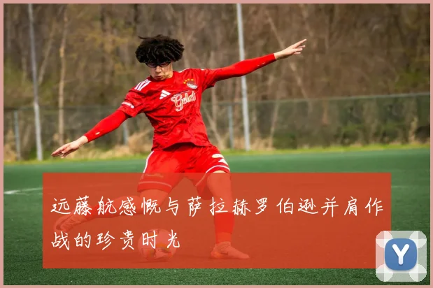 远藤航感慨与萨拉赫罗伯逊并肩作战的珍贵时光