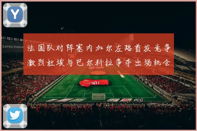 法国队对阵塞内加尔左路首发竞争激烈杜埃与巴尔科拉争夺出场机会