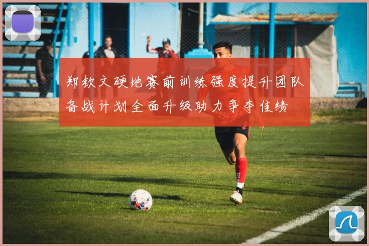 郑钦文硬地赛前训练强度提升团队备战计划全面升级助力争夺佳绩