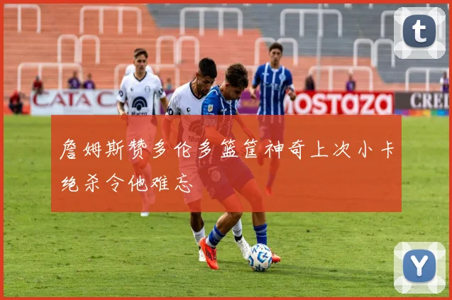詹姆斯赞多伦多篮筐神奇上次小卡绝杀令他难忘