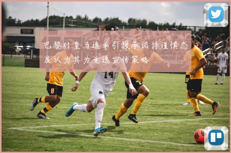 巴黎对皇马选举引援承诺持谨慎态度认为其为竞选宣传策略