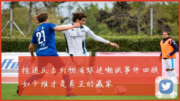 枪迷反击利物浦球迷嘲讽事件回顾如今谁才是真正的赢家