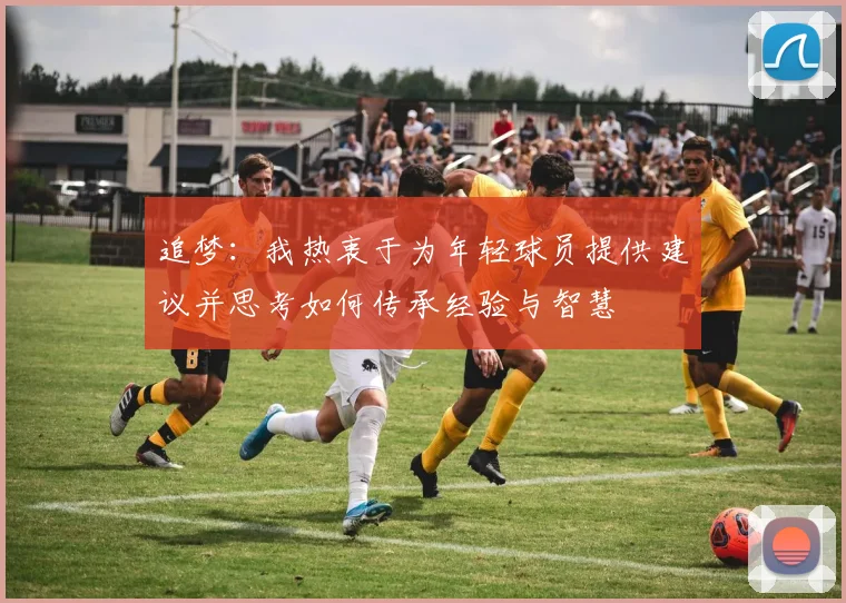 追梦：我热衷于为年轻球员提供建议并思考如何传承经验与智慧