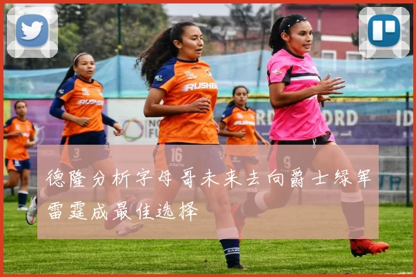 德隆分析字母哥未来去向爵士绿军雷霆成最佳选择