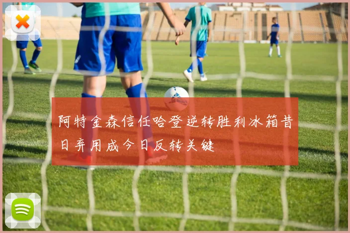 阿特金森信任哈登逆转胜利冰箱昔日弃用成今日反转关键