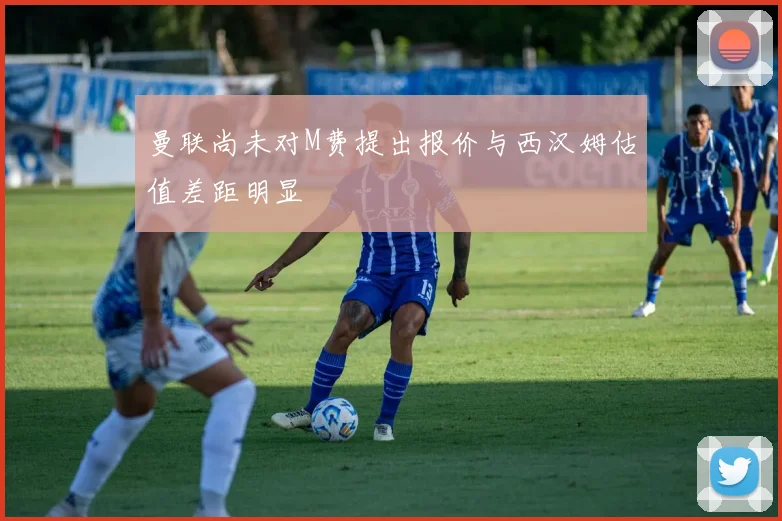 曼联尚未对M费提出报价与西汉姆估值差距明显