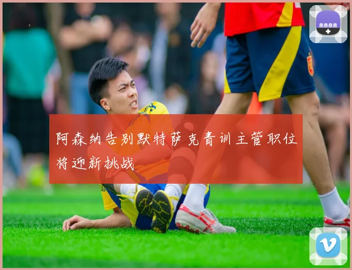 阿森纳告别默特萨克青训主管职位将迎新挑战