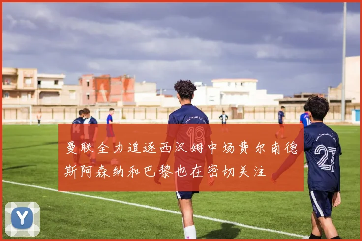 曼联全力追逐西汉姆中场费尔南德斯阿森纳和巴黎也在密切关注